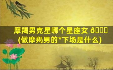摩羯男克星哪个星座女 🍀 (做摩羯男的*
下场是什么)